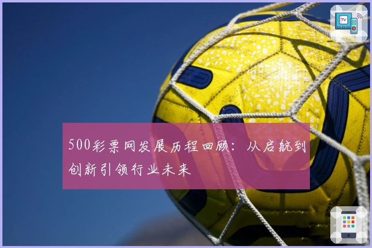 500彩票网发展历程回顾：从启航到创新引领行业未来