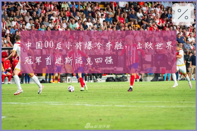 中国00后小将爆冷夺胜，击败世界冠军首进斯诺克四强