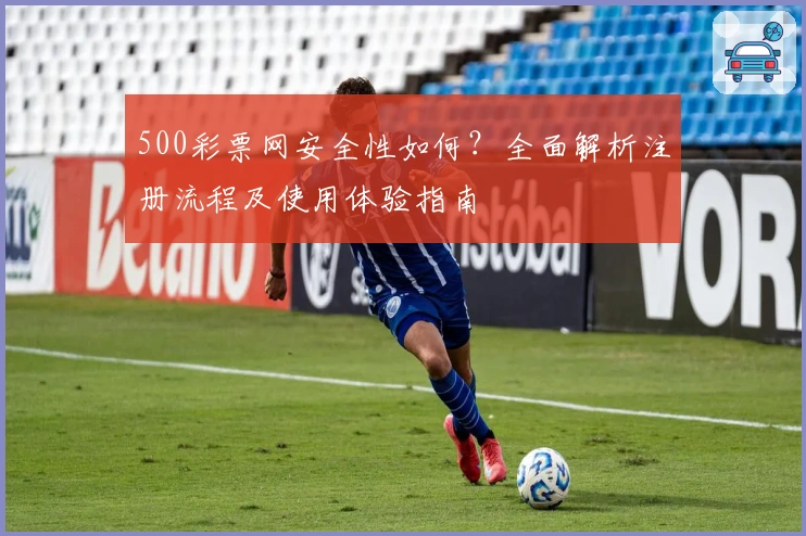 500彩票网安全性如何？全面解析注册流程及使用体验指南