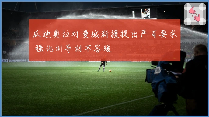 瓜迪奥拉对曼城新援提出严苛要求 强化训导刻不容缓