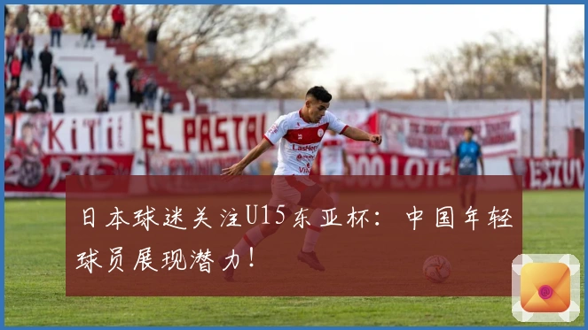日本球迷关注U15东亚杯：中国年轻球员展现潜力！