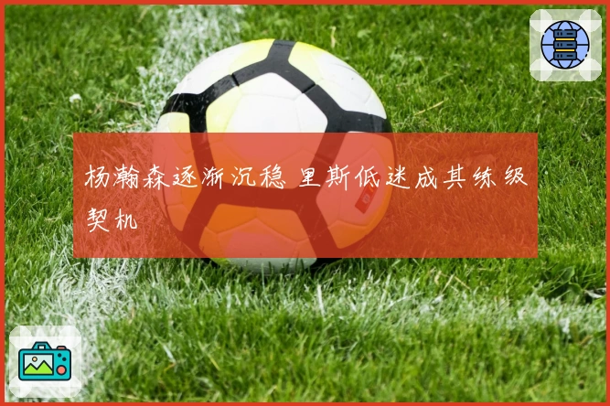 杨瀚森逐渐沉稳 里斯低迷成其练级契机