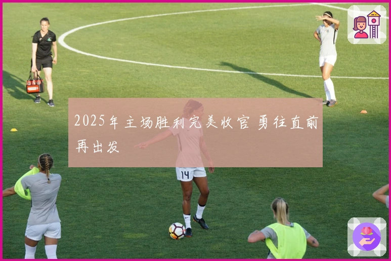 2025年主场胜利完美收官 勇往直前再出发