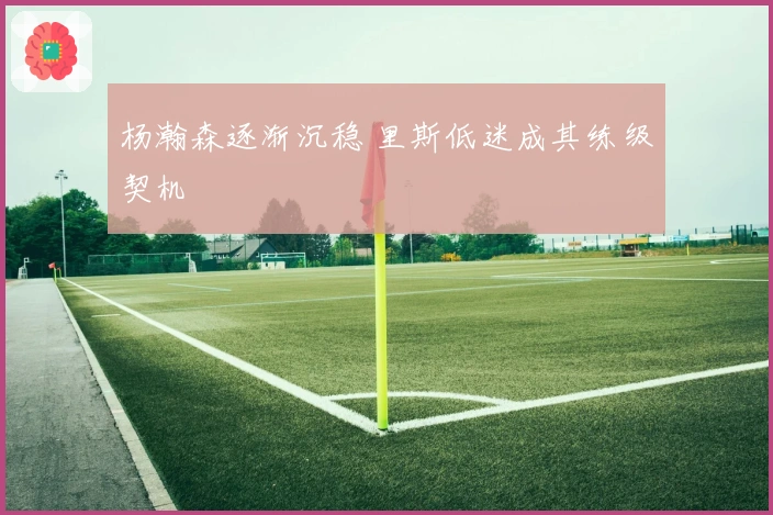 杨瀚森逐渐沉稳 里斯低迷成其练级契机