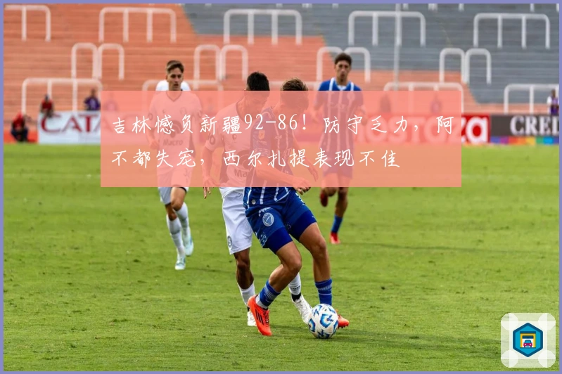 吉林憾负新疆92-86！防守乏力，阿不都失宠，西尔扎提表现不佳