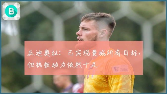 瓜迪奥拉：已实现曼城所有目标，但执教动力依然十足