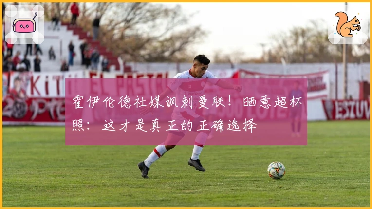 霍伊伦德社媒讽刺曼联！晒意超杯照：这才是真正的正确选择