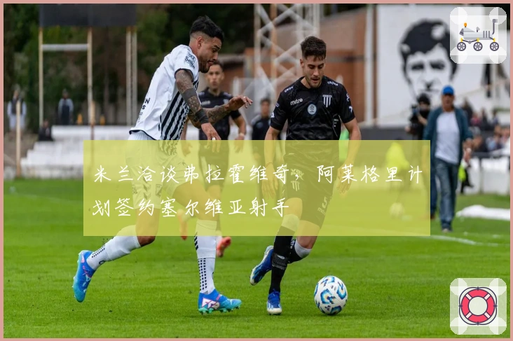 米兰洽谈弗拉霍维奇,阿莱格里计划签约塞尔维亚射手