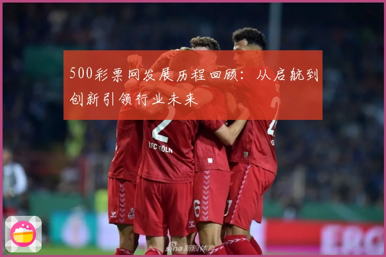 500彩票网发展历程回顾：从启航到创新引领行业未来